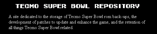 A site dedicated to the storage of 
	Tecmo Super Bowl rom back-ups, the development of patches to update and enhance the game, and the retention
	of all things Tecmo Super Bowl related.